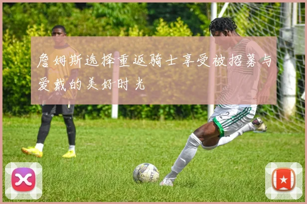 詹姆斯选择重返骑士享受被招募与爱戴的美好时光