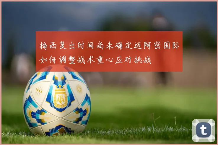 梅西复出时间尚未确定迈阿密国际如何调整战术重心应对挑战