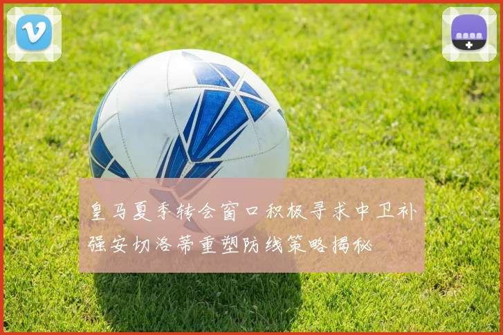 皇马夏季转会窗口积极寻求中卫补强安切洛蒂重塑防线策略揭秘