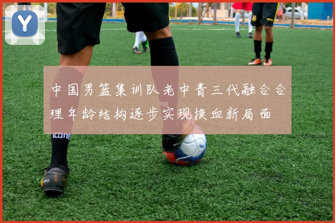 中国男篮集训队老中青三代融合合理年龄结构逐步实现换血新局面