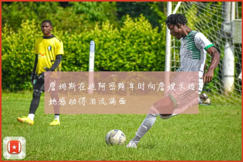 詹姆斯在迈阿密跨年时向詹嫂求婚她感动得泪流满面
