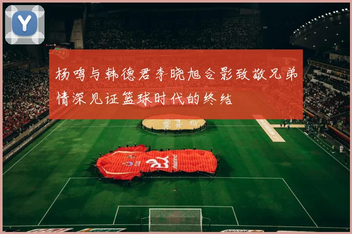 杨鸣与韩德君李晓旭合影致敬兄弟情深见证篮球时代的终结