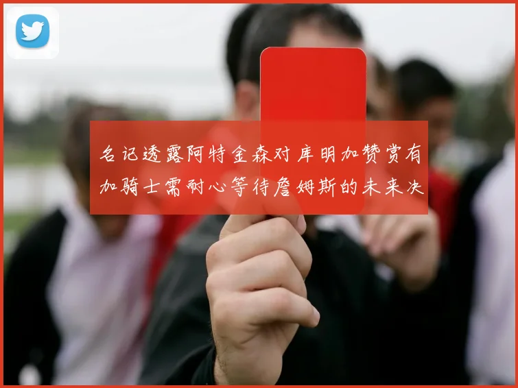 名记透露阿特金森对库明加赞赏有加骑士需耐心等待詹姆斯的未来决定