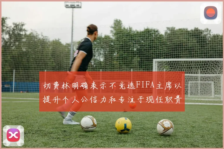 切费林明确表示不竞选FIFA主席以提升个人公信力和专注于现任职责