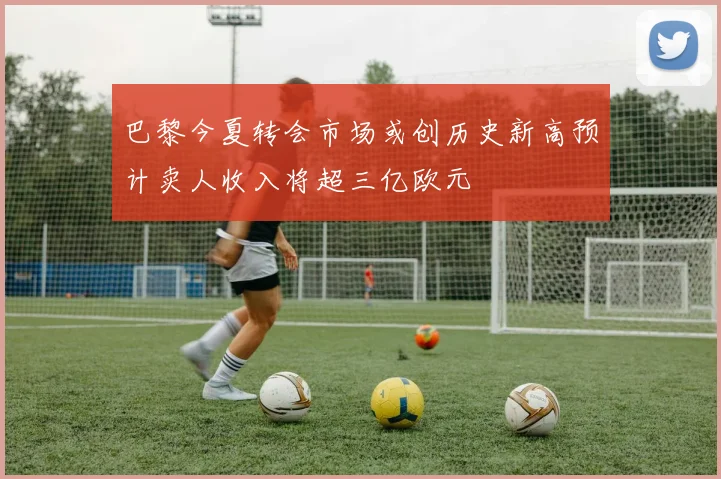 巴黎今夏转会市场或创历史新高预计卖人收入将超三亿欧元
