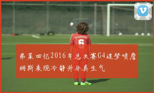 弗莱回忆2016年总决赛G4追梦喷詹姆斯表现冷静并非真生气