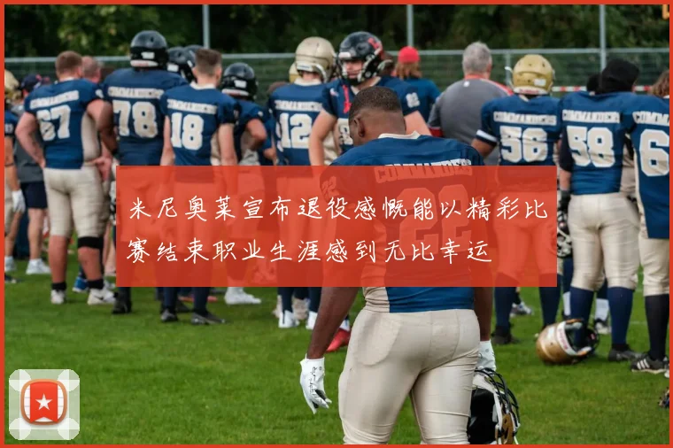 米尼奥莱宣布退役感慨能以精彩比赛结束职业生涯感到无比幸运