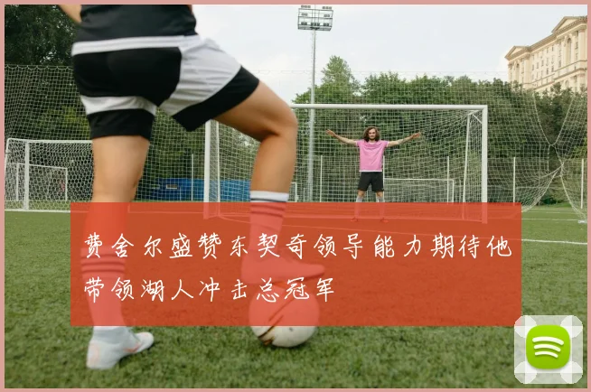 费舍尔盛赞东契奇领导能力期待他带领湖人冲击总冠军