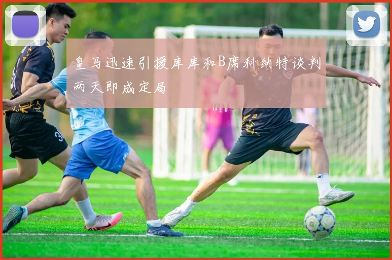 皇马迅速引援库库和B席科纳特谈判两天即成定局