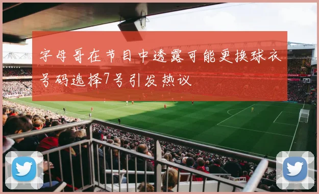 字母哥在节目中透露可能更换球衣号码选择7号引发热议