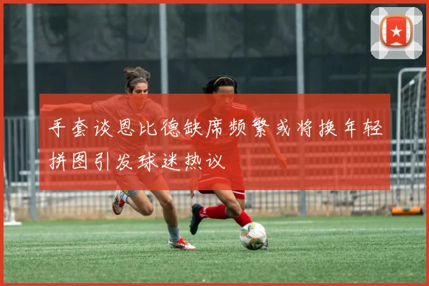 手套谈恩比德缺席频繁或将换年轻拼图引发球迷热议