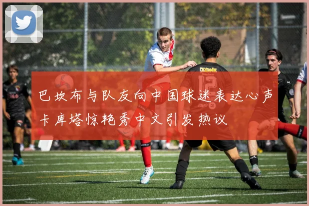 巴坎布与队友向中国球迷表达心声卡库塔惊艳秀中文引发热议
