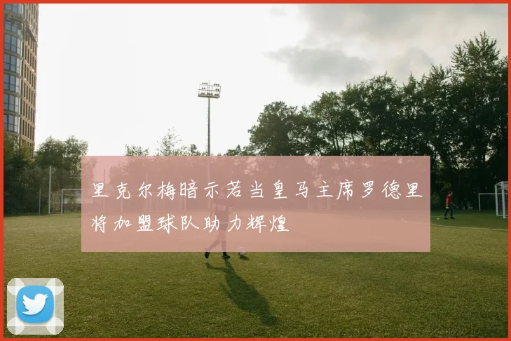 里克尔梅暗示若当皇马主席罗德里将加盟球队助力辉煌