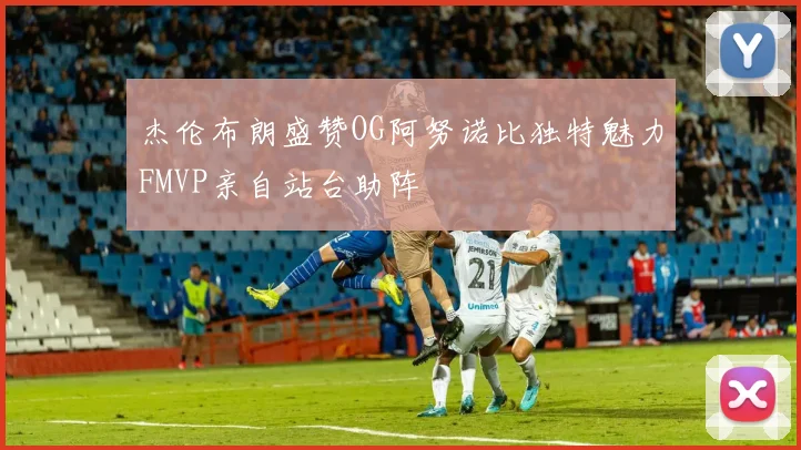 杰伦布朗盛赞OG阿努诺比独特魅力FMVP亲自站台助阵