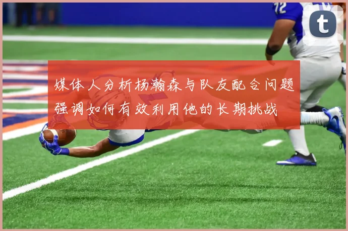 媒体人分析杨瀚森与队友配合问题强调如何有效利用他的长期挑战