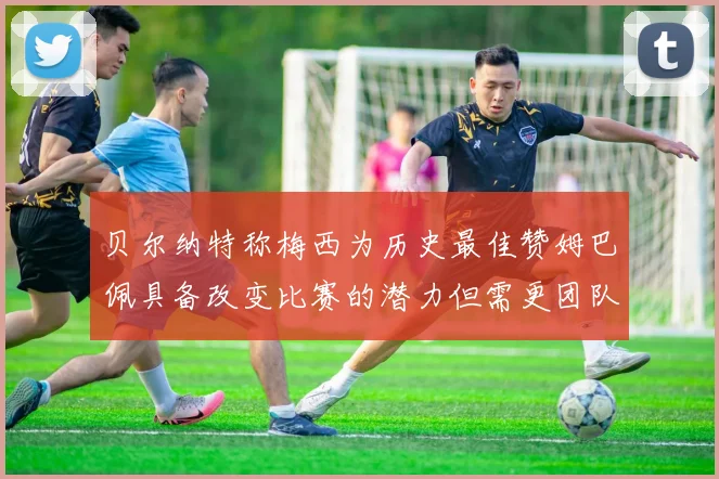贝尔纳特称梅西为历史最佳赞姆巴佩具备改变比赛的潜力但需更团队化