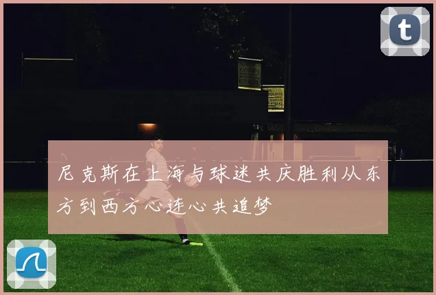 尼克斯在上海与球迷共庆胜利从东方到西方心连心共追梦