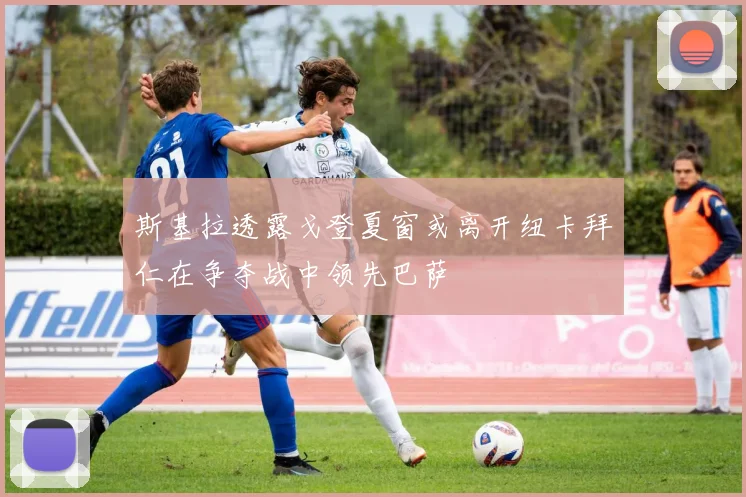 斯基拉透露戈登夏窗或离开纽卡拜仁在争夺战中领先巴萨