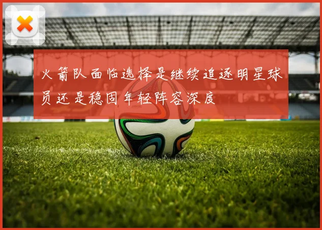 火箭队面临选择是继续追逐明星球员还是稳固年轻阵容深度