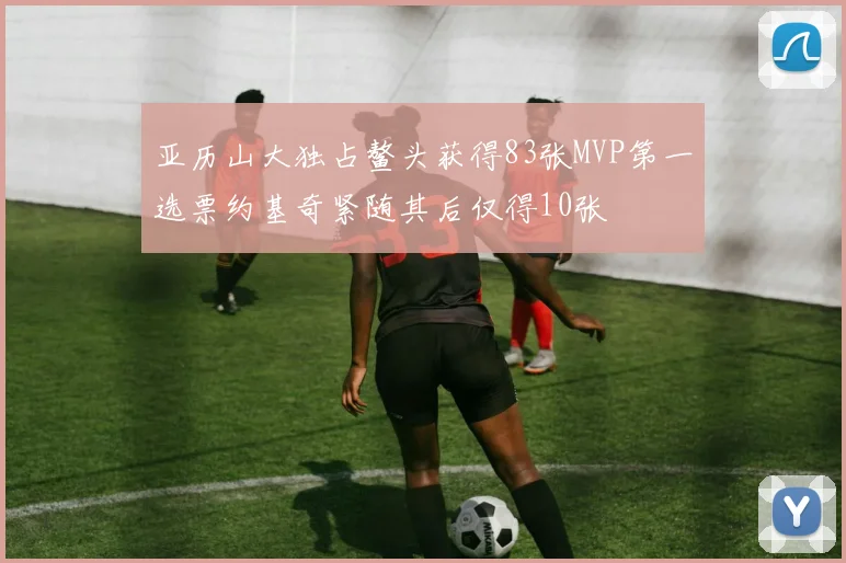 亚历山大独占鳌头获得83张MVP第一选票约基奇紧随其后仅得10张