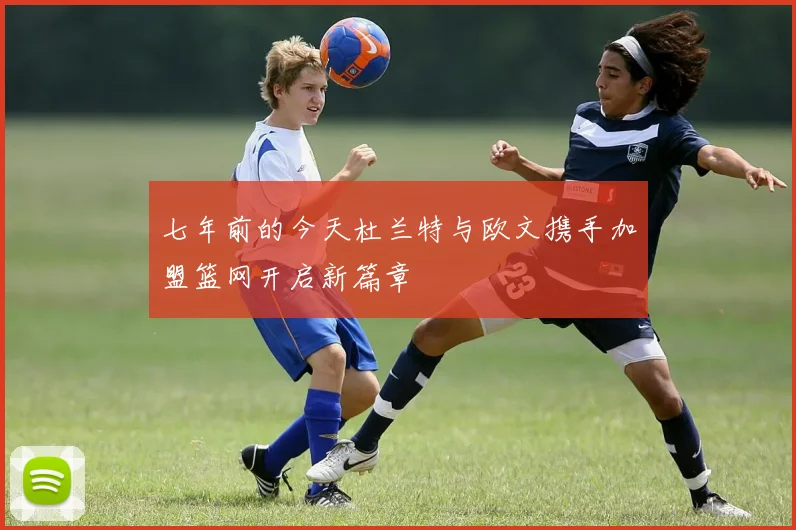 七年前的今天杜兰特与欧文携手加盟篮网开启新篇章