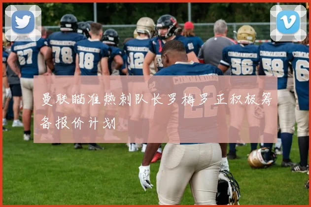 曼联瞄准热刺队长罗梅罗正积极筹备报价计划