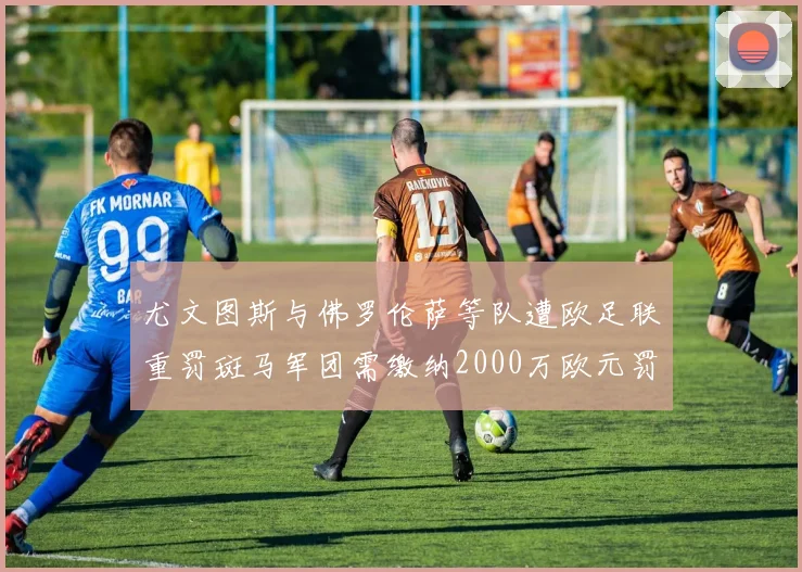 尤文图斯与佛罗伦萨等队遭欧足联重罚斑马军团需缴纳2000万欧元罚款
