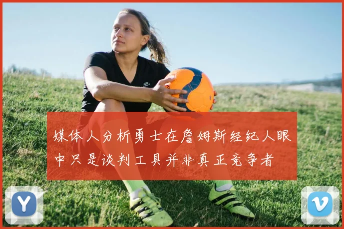 媒体人分析勇士在詹姆斯经纪人眼中只是谈判工具并非真正竞争者