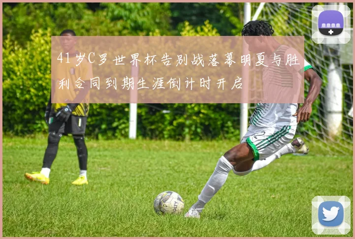 41岁C罗世界杯告别战落幕明夏与胜利合同到期生涯倒计时开启